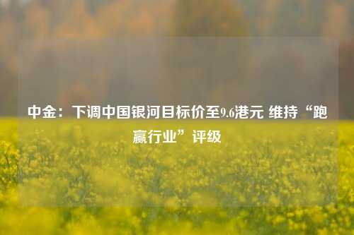 中金：下调中国银河目标价至9.6港元 维持“跑赢行业”评级