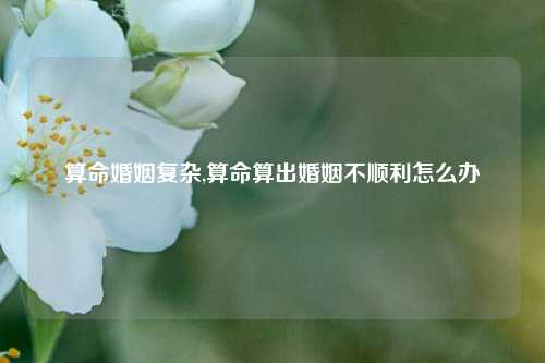 算命婚姻复杂,算命算出婚姻不顺利怎么办