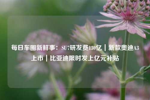 每日车圈新鲜事：SU7研发费130亿｜新款奥迪A3上市｜比亚迪限时发上亿元补贴