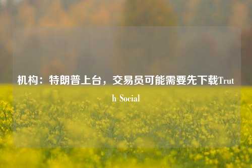 机构：特朗普上台，交易员可能需要先下载Truth Social