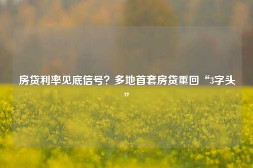 房贷利率见底信号？多地首套房贷重回“3字头”