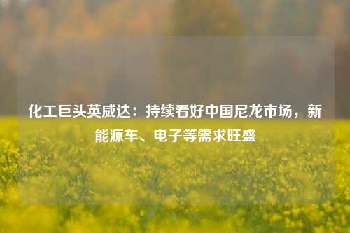 化工巨头英威达：持续看好中国尼龙市场，新能源车、电子等需求旺盛