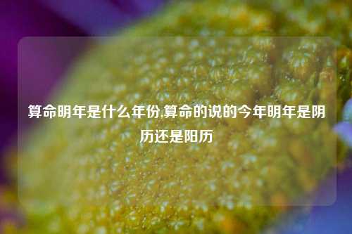 算命明年是什么年份,算命的说的今年明年是阴历还是阳历