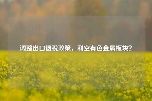 调整出口退税政策，利空有色金属板块？