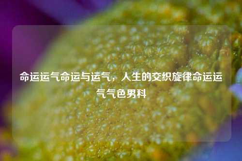 命运运气命运与运气，人生的交织旋律命运运气气色男科