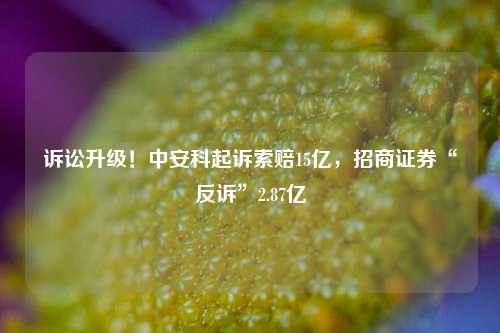 诉讼升级！中安科起诉索赔15亿，招商证券“反诉”2.87亿