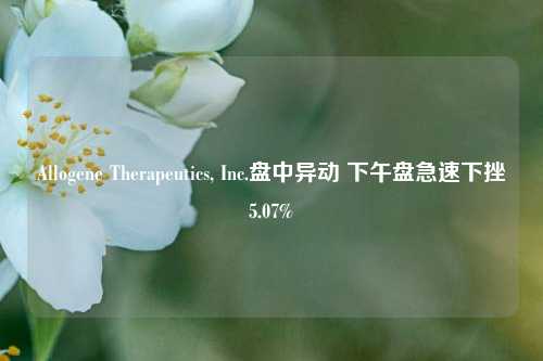 Allogene Therapeutics, Inc.盘中异动 下午盘急速下挫5.07%