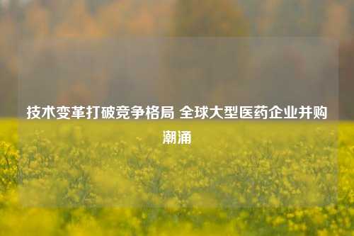 技术变革打破竞争格局 全球大型医药企业并购潮涌