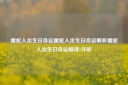 属蛇人出生日命运属蛇人出生日命运解析属蛇人出生日命运解读?许昕