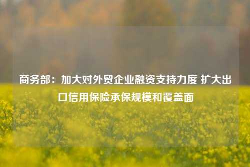 商务部：加大对外贸企业融资支持力度 扩大出口信用保险承保规模和覆盖面