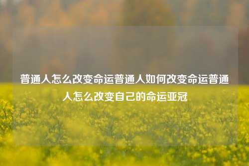 普通人怎么改变命运普通人如何改变命运普通人怎么改变自己的命运亚冠