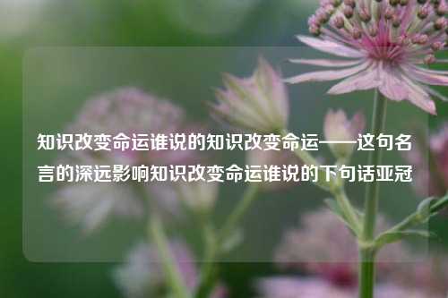 知识改变命运谁说的知识改变命运——这句名言的深远影响知识改变命运谁说的下句话亚冠