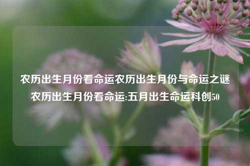 农历出生月份看命运农历出生月份与命运之谜农历出生月份看命运:五月出生命运科创50