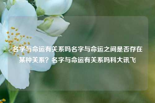 名字与命运有关系吗名字与命运之间是否存在某种关系？名字与命运有关系吗科大讯飞