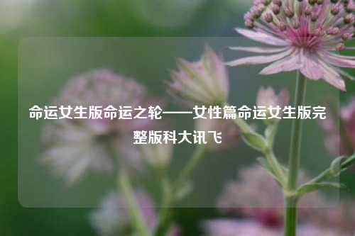 命运女生版命运之轮——女性篇命运女生版完整版科大讯飞