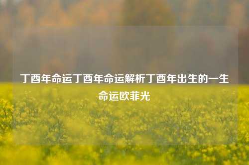 丁酉年命运丁酉年命运解析丁酉年出生的一生命运欧菲光