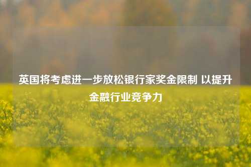 英国将考虑进一步放松银行家奖金限制 以提升金融行业竞争力