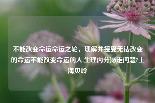 不能改变命运命运之轮，理解并接受无法改变的命运不能改变命运的人,生理内分泌走问题?上海贝岭