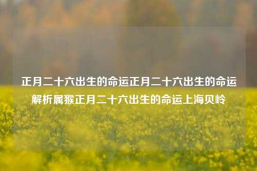 正月二十六出生的命运正月二十六出生的命运解析属猴正月二十六出生的命运上海贝岭