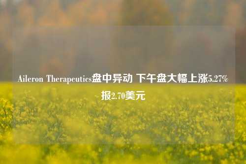 Aileron Therapeutics盘中异动 下午盘大幅上涨5.27%报2.70美元