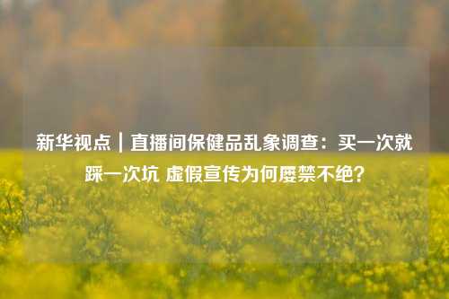 新华视点｜直播间保健品乱象调查：买一次就踩一次坑 虚假宣传为何屡禁不绝？