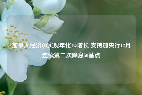 加拿大经济Q3实现年化1%增长 支持加央行12月连续第二次降息50基点