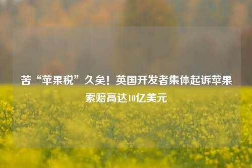 苦“苹果税”久矣！英国开发者集体起诉苹果索赔高达10亿美元