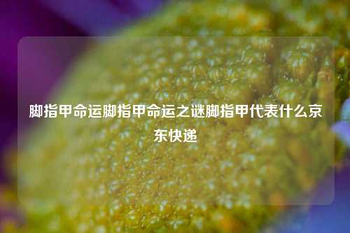 脚指甲命运脚指甲命运之谜脚指甲代表什么京东快递