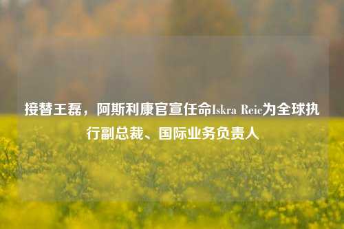 接替王磊，阿斯利康官宣任命Iskra Reic为全球执行副总裁、国际业务负责人