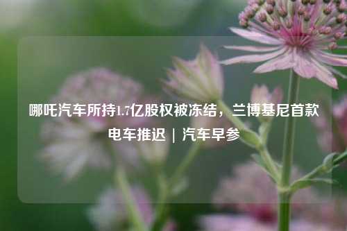 哪吒汽车所持1.7亿股权被冻结，兰博基尼首款电车推迟 | 汽车早参